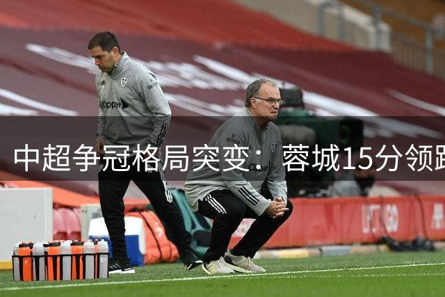 中超争冠格局突变：蓉城15分领跑背后暗藏联赛危机