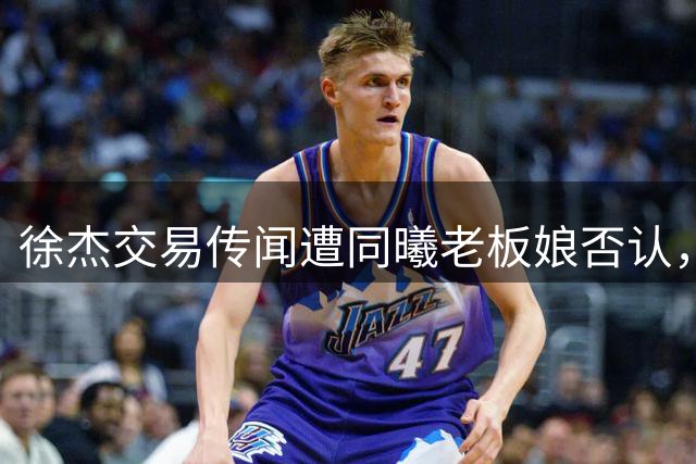 徐杰交易传闻遭同曦老板娘否认，宏远新帅锁定西班牙名教