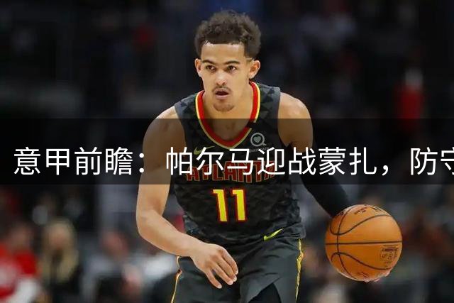 意甲前瞻：帕尔马迎战蒙扎，防守体系或成制胜关键