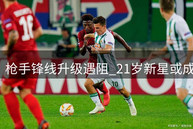 枪手锋线升级遇阻 21岁新星或成久克雷斯最大威胁