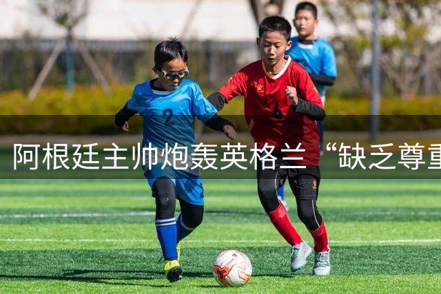 阿根廷主帅炮轰英格兰“缺乏尊重”愤而离场，全场7人被罚下