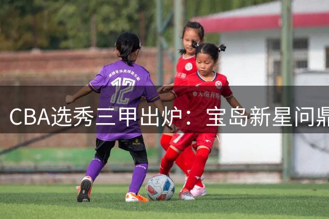 CBA选秀三甲出炉：宝岛新星问鼎状元 大学生MVP成榜眼 厦大高炮台摘探花