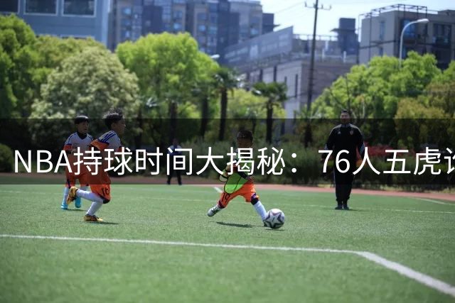 NBA持球时间大揭秘：76人五虎谁最"粘球
